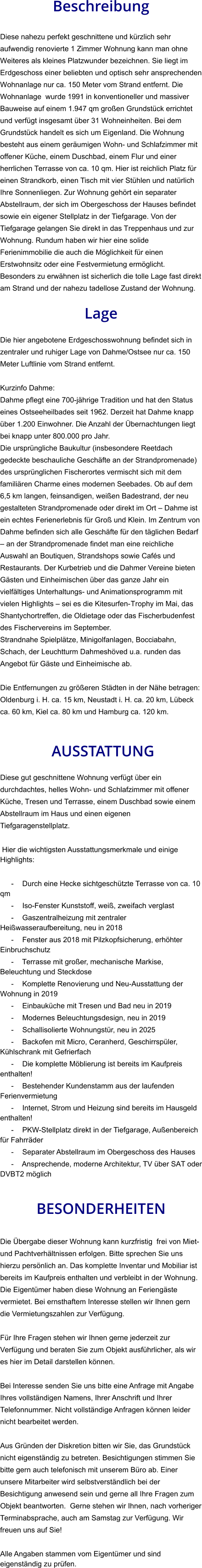 Beschreibung  Diese nahezu perfekt geschnittene und kürzlich sehr aufwendig renovierte 1 Zimmer Wohnung kann man ohne Weiteres als kleines Platzwunder bezeichnen. Sie liegt im Erdgeschoss einer beliebten und optisch sehr ansprechenden Wohnanlage nur ca. 150 Meter vom Strand entfernt. Die Wohnanlage  wurde 1991 in konventioneller und massiver Bauweise auf einem 1.947 qm großen Grundstück errichtet und verfügt insgesamt über 31 Wohneinheiten. Bei dem Grundstück handelt es sich um Eigenland. Die Wohnung besteht aus einem geräumigen Wohn- und Schlafzimmer mit offener Küche, einem Duschbad, einem Flur und einer herrlichen Terrasse von ca. 10 qm. Hier ist reichlich Platz für einen Strandkorb, einen Tisch mit vier Stühlen und natürlich Ihre Sonnenliegen. Zur Wohnung gehört ein separater Abstellraum, der sich im Obergeschoss der Hauses befindet sowie ein eigener Stellplatz in der Tiefgarage. Von der Tiefgarage gelangen Sie direkt in das Treppenhaus und zur Wohnung. Rundum haben wir hier eine solide Ferienimmobilie die auch die Möglichkeit für einen Erstwohnsitz oder eine Festvermietung ermöglicht. Besonders zu erwähnen ist sicherlich die tolle Lage fast direkt am Strand und der nahezu tadellose Zustand der Wohnung.  Lage  Die hier angebotene Erdgeschosswohnung befindet sich in zentraler und ruhiger Lage von Dahme/Ostsee nur ca. 150 Meter Luftlinie vom Strand entfernt.  Kurzinfo Dahme: Dahme pflegt eine 700-jährige Tradition und hat den Status eines Ostseeheilbades seit 1962. Derzeit hat Dahme knapp über 1.200 Einwohner. Die Anzahl der Übernachtungen liegt bei knapp unter 800.000 pro Jahr. Die ursprüngliche Baukultur (insbesondere Reetdach gedeckte beschauliche Geschäfte an der Strandpromenade) des ursprünglichen Fischerortes vermischt sich mit dem familiären Charme eines modernen Seebades. Ob auf dem 6,5 km langen, feinsandigen, weißen Badestrand, der neu gestalteten Strandpromenade oder direkt im Ort – Dahme ist ein echtes Ferienerlebnis für Groß und Klein. Im Zentrum von Dahme befinden sich alle Geschäfte für den täglichen Bedarf – an der Strandpromenade findet man eine reichliche Auswahl an Boutiquen, Strandshops sowie Cafés und Restaurants. Der Kurbetrieb und die Dahmer Vereine bieten Gästen und Einheimischen über das ganze Jahr ein vielfältiges Unterhaltungs- und Animationsprogramm mit vielen Highlights – sei es die Kitesurfen-Trophy im Mai, das Shantychortreffen, die Oldietage oder das Fischerbudenfest des Fischervereins im September. Strandnahe Spielplätze, Minigolfanlagen, Bocciabahn, Schach, der Leuchtturm Dahmeshöved u.a. runden das Angebot für Gäste und Einheimische ab.  Die Entfernungen zu größeren Städten in der Nähe betragen: Oldenburg i. H. ca. 15 km, Neustadt i. H. ca. 20 km, Lübeck ca. 60 km, Kiel ca. 80 km und Hamburg ca. 120 km.    AUSSTATTUNG Diese gut geschnittene Wohnung verfügt über ein durchdachtes, helles Wohn- und Schlafzimmer mit offener Küche, Tresen und Terrasse, einem Duschbad sowie einem Abstellraum im Haus und einen eigenen Tiefgaragenstellplatz.  Hier die wichtigsten Ausstattungsmerkmale und einige Highlights:  - Durch eine Hecke sichtgeschützte Terrasse von ca. 10 qm - Iso-Fenster Kunststoff, weiß, zweifach verglast - Gaszentralheizung mit zentraler Heißwasseraufbereitung, neu in 2018 - Fenster aus 2018 mit Pilzkopfsicherung, erhöhter Einbruchschutz - Terrasse mit großer, mechanische Markise, Beleuchtung und Steckdose - Komplette Renovierung und Neu-Ausstattung der Wohnung in 2019 - Einbauküche mit Tresen und Bad neu in 2019 - Modernes Beleuchtungsdesign, neu in 2019 - Schallisolierte Wohnungstür, neu in 2025 - Backofen mit Micro, Ceranherd, Geschirrspüler, Kühlschrank mit Gefrierfach - Die komplette Möblierung ist bereits im Kaufpreis enthalten! - Bestehender Kundenstamm aus der laufenden Ferienvermietung - Internet, Strom und Heizung sind bereits im Hausgeld enthalten! - PKW-Stellplatz direkt in der Tiefgarage, Außenbereich für Fahrräder - Separater Abstellraum im Obergeschoss des Hauses - Ansprechende, moderne Architektur, TV über SAT oder DVBT2 möglich   BESONDERHEITEN  Die Übergabe dieser Wohnung kann kurzfristig  frei von Miet- und Pachtverhältnissen erfolgen. Bitte sprechen Sie uns hierzu persönlich an. Das komplette Inventar und Mobiliar ist bereits im Kaufpreis enthalten und verbleibt in der Wohnung. Die Eigentümer haben diese Wohnung an Feriengäste vermietet. Bei ernsthaftem Interesse stellen wir Ihnen gern die Vermietungszahlen zur Verfügung.  Für Ihre Fragen stehen wir Ihnen gerne jederzeit zur Verfügung und beraten Sie zum Objekt ausführlicher, als wir es hier im Detail darstellen können.  Bei Interesse senden Sie uns bitte eine Anfrage mit Angabe Ihres vollständigen Namens, Ihrer Anschrift und Ihrer Telefonnummer. Nicht vollständige Anfragen können leider nicht bearbeitet werden.  Aus Gründen der Diskretion bitten wir Sie, das Grundstück nicht eigenständig zu betreten. Besichtigungen stimmen Sie bitte gern auch telefonisch mit unserem Büro ab. Einer unsere Mitarbeiter wird selbstverständlich bei der Besichtigung anwesend sein und gerne all Ihre Fragen zum Objekt beantworten.  Gerne stehen wir Ihnen, nach vorheriger Terminabsprache, auch am Samstag zur Verfügung. Wir freuen uns auf Sie!  Alle Angaben stammen vom Eigentümer und sind eigenständig zu prüfen.