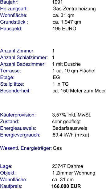 Lage:                             23747 Dahme Objekt:                           1 Zimmer Wohnung Wohnfläche:                  ca. 31 qm Kaufpreis:                     166.000 EUR Anzahl Zimmer:            1 Anzahl Schlafzimmer:   1  Anzahl Badezimmer:     1 mit Dusche  Terrasse:                       1 ca. 10 qm Fläche! Etage:                            EG    Stellplätze:                     1 in TG Besonderheit:                ca. 150 Meter zum Meer Baujahr:                        1991  Heizungsart:                  Gas-Zentralheizung Wohnfläche:                  ca. 31 qm Grundstück :                  ca. 1.947 qm  Hausgeld:                      195 EURO   Käuferprovision:            3,57% inkl. MwSt. Zustand:                        sehr gepflegt Energieausweis:            Bedarfsausweis Energievergrauch:         89,4 kWh (m²xa)  Wesentl. Energieträger: Gas